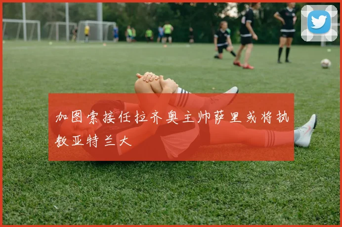 加图索接任拉齐奥主帅萨里或将执教亚特兰大
