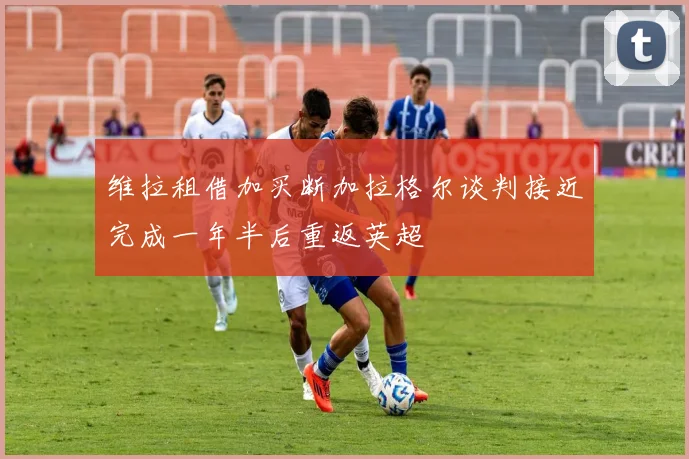维拉租借加买断加拉格尔谈判接近完成一年半后重返英超