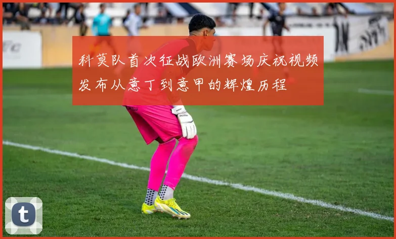 科莫队首次征战欧洲赛场庆祝视频发布从意丁到意甲的辉煌历程