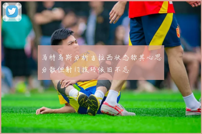 马特乌斯分析吉拉西状态称其心思分散但射门技巧依旧不忘