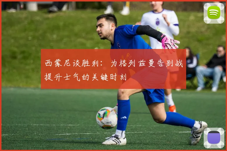 西蒙尼谈胜利：为格列兹曼告别战提升士气的关键时刻