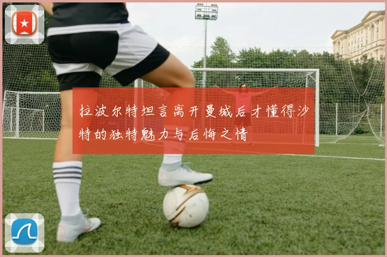 拉波尔特坦言离开曼城后才懂得沙特的独特魅力与后悔之情