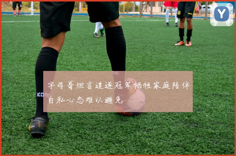 字母哥坦言追逐冠军牺牲家庭陪伴自私心态难以避免