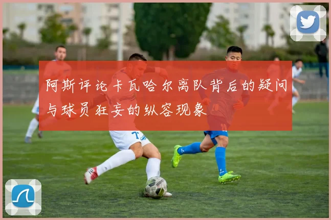 阿斯评论卡瓦哈尔离队背后的疑问与球员狂妄的纵容现象
