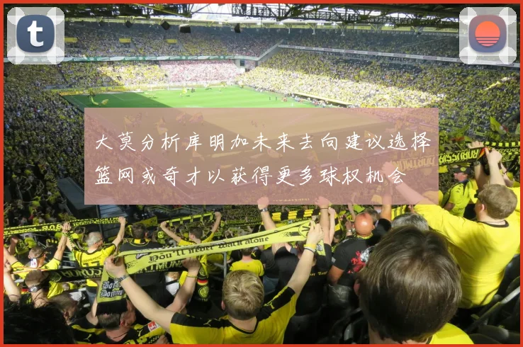 大莫分析库明加未来去向建议选择篮网或奇才以获得更多球权机会
