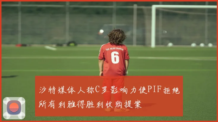 沙特媒体人称C罗影响力使PIF拒绝所有利雅得胜利收购提案