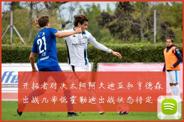 开拓者对决太阳阿夫迪亚和亨德森出战几率低霍勒迪出战状态待定
