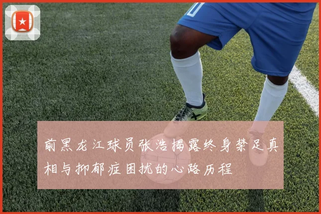 前黑龙江球员张浩揭露终身禁足真相与抑郁症困扰的心路历程