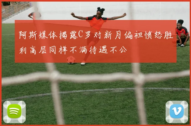 阿斯媒体揭露C罗对新月偏袒愤怒胜利高层同样不满待遇不公