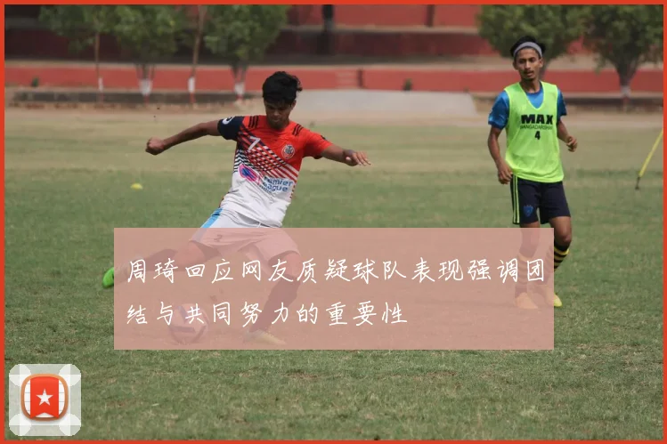 周琦回应网友质疑球队表现强调团结与共同努力的重要性